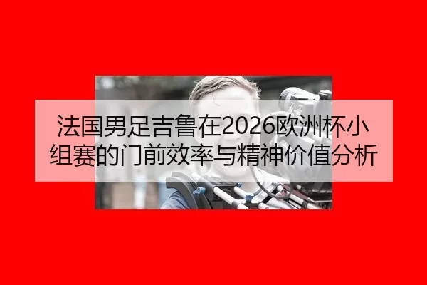 法国男足吉鲁在2026欧洲杯小组赛的门前效率与精神价值分析